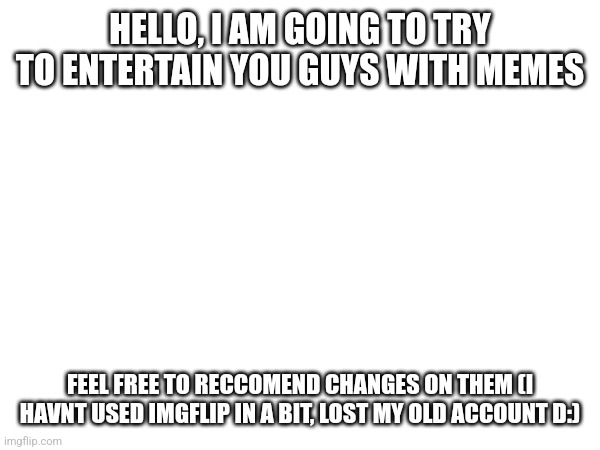 Hi! | HELLO, I AM GOING TO TRY TO ENTERTAIN YOU GUYS WITH MEMES; FEEL FREE TO RECCOMEND CHANGES ON THEM (I HAVNT USED IMGFLIP IN A BIT, LOST MY OLD ACCOUNT D:) | image tagged in hi,new | made w/ Imgflip meme maker