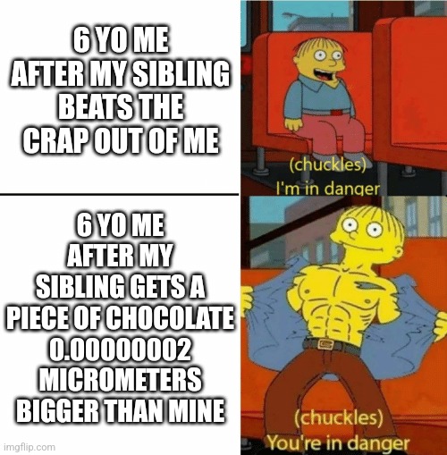 I'm in danger you're in danger | 6 YO ME AFTER MY SIBLING BEATS THE CRAP OUT OF ME; 6 YO ME AFTER MY SIBLING GETS A PIECE OF CHOCOLATE 0.00000002 MICROMETERS BIGGER THAN MINE | image tagged in i'm in danger you're in danger | made w/ Imgflip meme maker