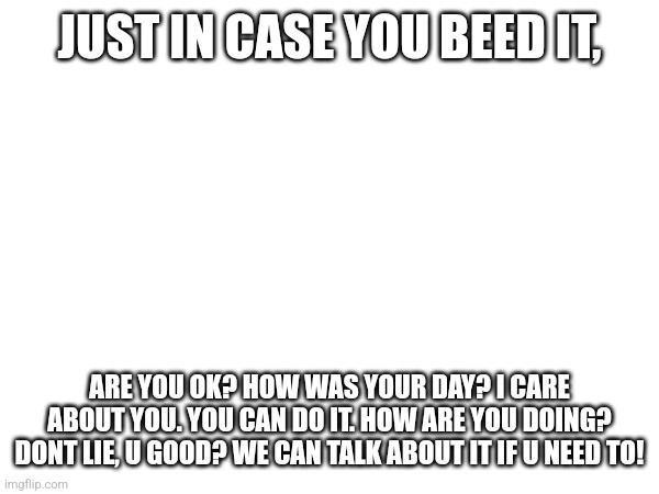 U good bro? | JUST IN CASE YOU BEED IT, ARE YOU OK? HOW WAS YOUR DAY? I CARE ABOUT YOU. YOU CAN DO IT. HOW ARE YOU DOING? DONT LIE, U GOOD? WE CAN TALK ABOUT IT IF U NEED TO! | image tagged in hi | made w/ Imgflip meme maker