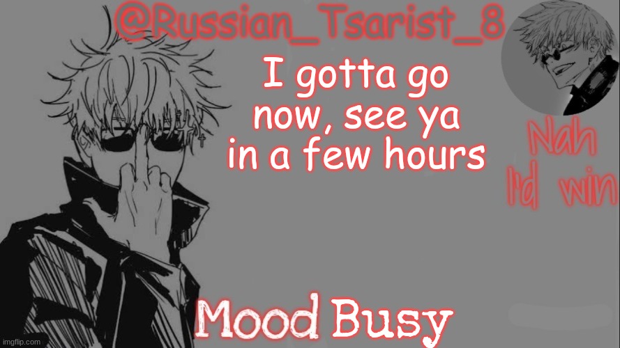 Russian_Tsarist_8 announcement temp (Thanks, Gojo-Satoru) | I gotta go now, see ya in a few hours; Busy | image tagged in russian_tsarist_8 announcement temp thanks gojo-satoru | made w/ Imgflip meme maker