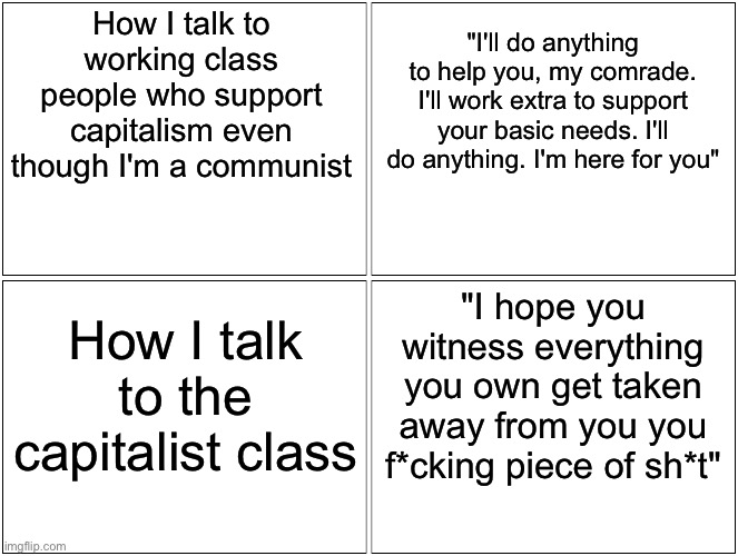 Sweet to workers, nasty to capitalists | How I talk to working class people who support capitalism even though I'm a communist; "I'll do anything to help you, my comrade. I'll work extra to support your basic needs. I'll do anything. I'm here for you"; "I hope you witness everything you own get taken away from you you f*cking piece of sh*t"; How I talk to the capitalist class | image tagged in memes,blank comic panel 2x2,capitalism,socialism | made w/ Imgflip meme maker