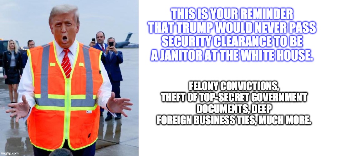 THIS IS YOUR REMINDER THAT TRUMP WOULD NEVER PASS SECURITY CLEARANCE TO BE A JANITOR AT THE WHITE HOUSE. FELONY CONVICTIONS, THEFT OF TOP-SECRET GOVERNMENT DOCUMENTS, DEEP FOREIGN BUSINESS TIES, MUCH MORE. | image tagged in trump garbage | made w/ Imgflip meme maker