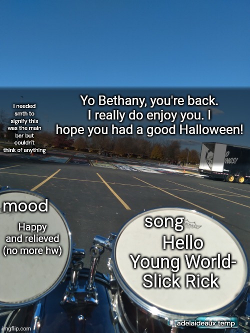 adelaideaux temp mk iv | Yo Bethany, you're back. I really do enjoy you. I hope you had a good Halloween! Hello Young World- Slick Rick; Happy and relieved (no more hw) | image tagged in adelaideaux temp mk iv | made w/ Imgflip meme maker