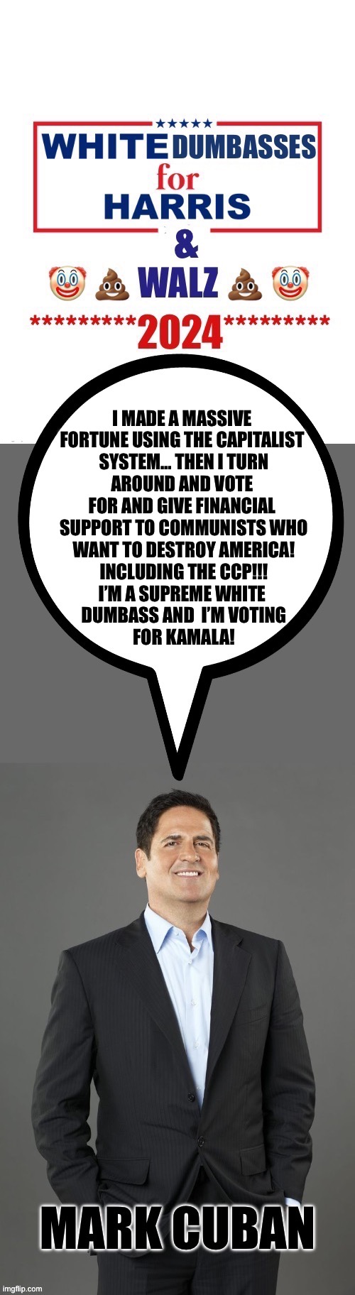 I MADE A MASSIVE 
FORTUNE USING THE CAPITALIST 
SYSTEM… THEN I TURN
AROUND AND VOTE 
FOR AND GIVE FINANCIAL 
SUPPORT TO COMMUNISTS WHO
WANT TO DESTROY AMERICA!
INCLUDING THE CCP!!!
I’M A SUPREME WHITE 
DUMBASS AND  I’M VOTING
FOR KAMALA! | made w/ Imgflip meme maker