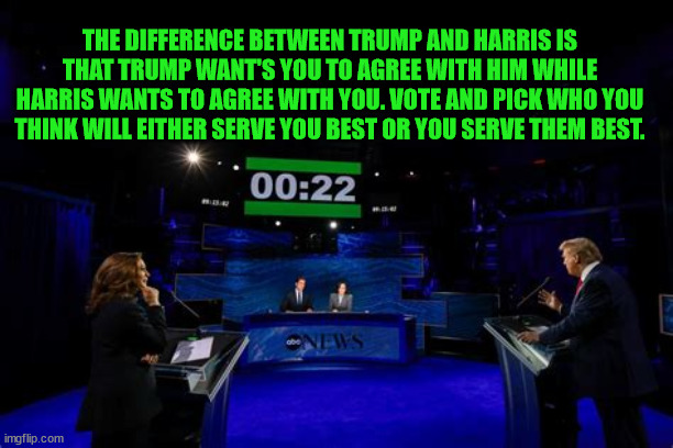 I agree to disagree | THE DIFFERENCE BETWEEN TRUMP AND HARRIS IS THAT TRUMP WANT'S YOU TO AGREE WITH HIM WHILE HARRIS WANTS TO AGREE WITH YOU. VOTE AND PICK WHO YOU THINK WILL EITHER SERVE YOU BEST OR YOU SERVE THEM BEST. | image tagged in the meek shall sit on the fence,happy halloween one and all,in case of tie flip a coin,ask not what your country can do for you | made w/ Imgflip meme maker