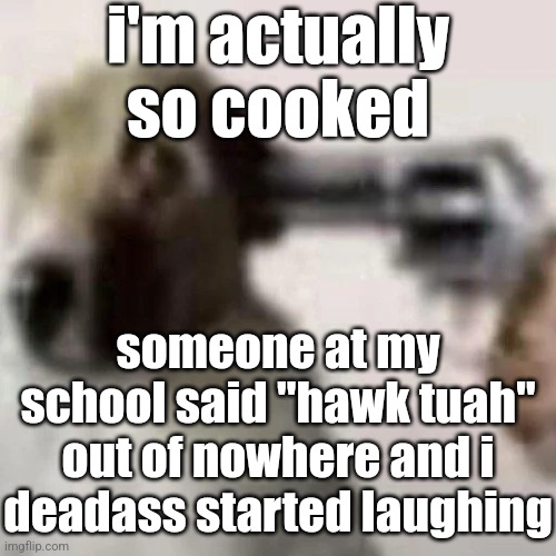 gun to my head | i'm actually so cooked; someone at my school said "hawk tuah" out of nowhere and i deadass started laughing | image tagged in gun to my head | made w/ Imgflip meme maker