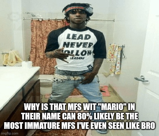 seriously | WHY IS THAT MFS WIT "MARIO" IN THEIR NAME CAN 80% LIKELY BE THE MOST IMMATURE MFS I'VE EVEN SEEN LIKE BRO | image tagged in chief | made w/ Imgflip meme maker