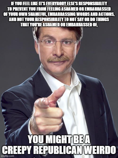 Creepy Republican weirdos lack personal responsibility. | IF YOU FEEL LIKE IT'S EVERYBODY ELSE'S RESPONSIBILITY
TO PREVENT YOU FROM FEELING ASHAMED OR EMBARRASSED
OF YOUR OWN SHAMEFUL, EMBARRASSING WORDS AND ACTIONS,
AND NOT YOUR RESPONSIBILITY TO NOT SAY OR DO THINGS
THAT YOU'RE ASHAMED OR EMBARRASSED OF, YOU MIGHT BE A
CREEPY REPUBLICAN WEIRDO | image tagged in jeff foxworthy,creepy,weird,republican,responsibility,shame | made w/ Imgflip meme maker