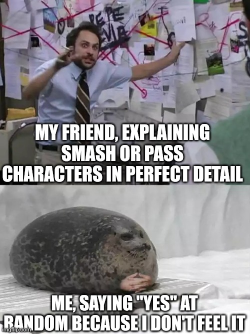 Man explaining to seal | MY FRIEND, EXPLAINING SMASH OR PASS CHARACTERS IN PERFECT DETAIL; ME, SAYING "YES" AT RANDOM BECAUSE I DON'T FEEL IT | image tagged in man explaining to seal | made w/ Imgflip meme maker