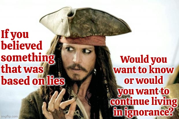 ignorance   noun   lack of knowledge or information | Would you want to know or would you want to continue living in ignorance? If you
believed
something
that was
based on lies | image tagged in captain jack sparrow savvy,ignorance,lies,manipulation,brainwashed,memes | made w/ Imgflip meme maker