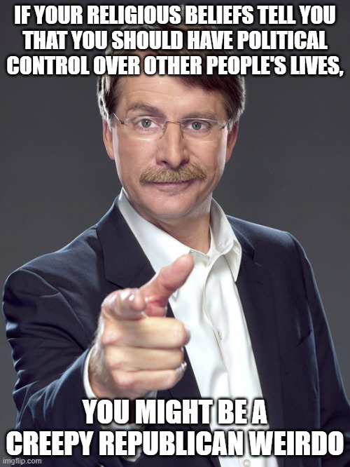 "Spiritual narcissism" is when your spiritual practices make you mistakenly think you're superior to other people. | IF YOUR RELIGIOUS BELIEFS TELL YOU
THAT YOU SHOULD HAVE POLITICAL CONTROL OVER OTHER PEOPLE'S LIVES, YOU MIGHT BE A
CREEPY REPUBLICAN WEIRDO | image tagged in jeff foxworthy,creepy,weird,republican,narcissism,spiritual | made w/ Imgflip meme maker