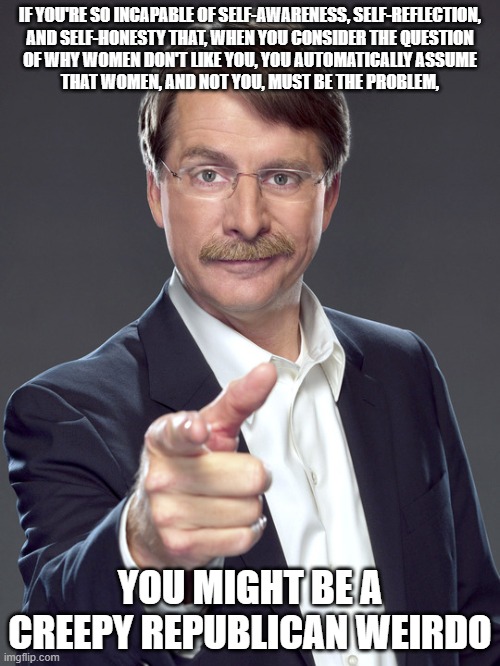 The common denominator in all of your failed relationships is YOU. | IF YOU'RE SO INCAPABLE OF SELF-AWARENESS, SELF-REFLECTION,
AND SELF-HONESTY THAT, WHEN YOU CONSIDER THE QUESTION
OF WHY WOMEN DON'T LIKE YOU, YOU AUTOMATICALLY ASSUME
THAT WOMEN, AND NOT YOU, MUST BE THE PROBLEM, YOU MIGHT BE A
CREEPY REPUBLICAN WEIRDO | image tagged in jeff foxworthy,creepy,weird,republican,toxic masculinity,women | made w/ Imgflip meme maker