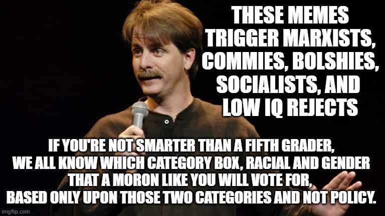 You Might Be a Racist | THESE MEMES
TRIGGER MARXISTS,
COMMIES, BOLSHIES,
SOCIALISTS, AND 
LOW IQ REJECTS; IF YOU'RE NOT SMARTER THAN A FIFTH GRADER,
WE ALL KNOW WHICH CATEGORY BOX, RACIAL AND GENDER
THAT A MORON LIKE YOU WILL VOTE FOR, 
BASED ONLY UPON THOSE TWO CATEGORIES AND NOT POLICY. | image tagged in you might be a racist | made w/ Imgflip meme maker