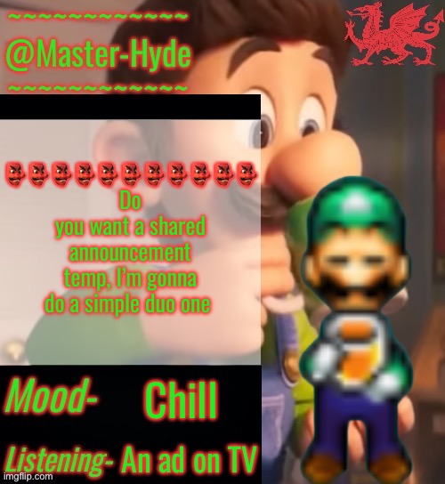 MasterHyde’s Announcement Temp V2 | 👺👺👺👺👺👺👺👺👺👺👺
Do you want a shared announcement temp, I’m gonna do a simple duo one; Chill; An ad on TV | image tagged in masterhyde s announcement temp v2 | made w/ Imgflip meme maker