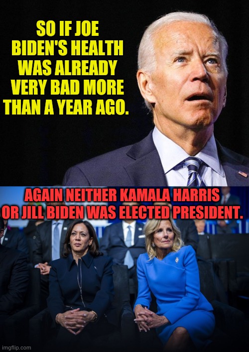 Have We Been Played? | SO IF JOE BIDEN'S HEALTH WAS ALREADY VERY BAD MORE THAN A YEAR AGO. AGAIN NEITHER KAMALA HARRIS OR JILL BIDEN WAS ELECTED PRESIDENT. | image tagged in joe biden confused,kamala harris,jill biden,president,not,elected | made w/ Imgflip meme maker