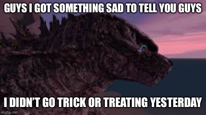 zad | GUYS I GOT SOMETHING SAD TO TELL YOU GUYS; I DIDN’T GO TRICK OR TREATING YESTERDAY | image tagged in godzilla is sad | made w/ Imgflip meme maker