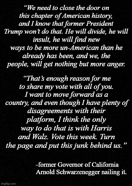 Real Republicans proved they put country over party last go-round. We'll see how things play out this time. | “We need to close the door on this chapter of American history, and I know that former President Trump won’t do that. He will divide, he will; insult, he will find new ways to be more un-American than he already has been, and we, the people, will get nothing but more anger. “That’s enough reason for me to share my vote with all of you. I want to move forward as a country, and even though I have plenty of; disagreements with their platform, I think the only way to do that is with Harris and Walz. Vote this week. Turn the page and put this junk behind us.”; -former Governor of California Arnold Schwarzenegger nailing it. | image tagged in arnold schwarzenegger,country over party,donald trump,division,chaos,moral bankruptcy | made w/ Imgflip meme maker