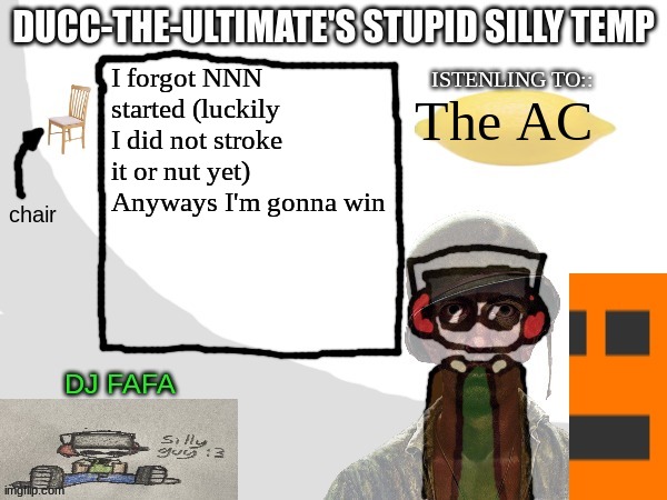 Ducc-The-Ultimate's Stupid Silly Temp | I forgot NNN started (luckily I did not stroke it or nut yet)
Anyways I'm gonna win; The AC | image tagged in ducc-the-ultimate's stupid silly temp | made w/ Imgflip meme maker