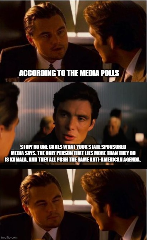 Credibility is important and Democrats have none | ACCORDING TO THE MEDIA POLLS; STOP! NO ONE CARES WHAT YOUR STATE SPONSORED MEDIA SAYS. THE ONLY PERSON THAT LIES MORE THAN THEY DO IS KAMALA, AND THEY ALL PUSH THE SAME ANTI-AMERICAN AGENDA. | image tagged in memes,inception,democrat war on america,credibility issues,state sponsored media,lying democrats | made w/ Imgflip meme maker