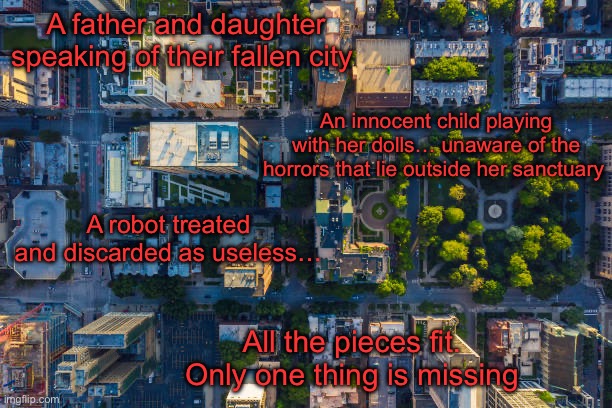 The Fallen City: Part 4. The Real Story can begin now | A father and daughter speaking of their fallen city; An innocent child playing with her dolls… unaware of the horrors that lie outside her sanctuary; A robot treated and discarded as useless…; All the pieces fit. Only one thing is missing | image tagged in potato | made w/ Imgflip meme maker