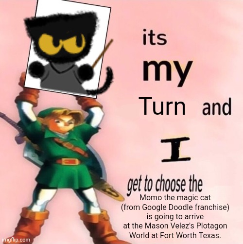 It's my Turn and I get to choose the "MTMC" (Google Doodle franchise) is going to arrive at the MV's PW at FWT. | Turn; Momo the magic cat (from Google Doodle franchise) is going to arrive at the Mason Velez's Plotagon World at Fort Worth Texas. | image tagged in it's my and i get to choose the,meme,mason velez,it's my turn,google doodle,prediction | made w/ Imgflip meme maker