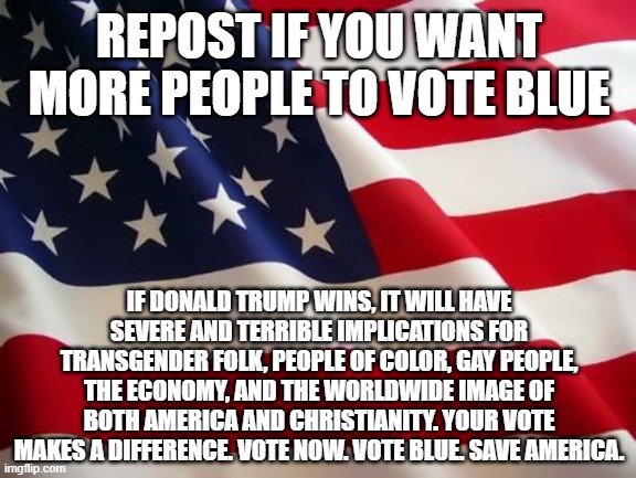 American flag | REPOST IF YOU WANT MORE PEOPLE TO VOTE BLUE; IF DONALD TRUMP WINS, IT WILL HAVE SEVERE AND TERRIBLE IMPLICATIONS FOR TRANSGENDER FOLK, PEOPLE OF COLOR, GAY PEOPLE, THE ECONOMY, AND THE WORLDWIDE IMAGE OF BOTH AMERICA AND CHRISTIANITY. YOUR VOTE MAKES A DIFFERENCE. VOTE NOW. VOTE BLUE. SAVE AMERICA. | image tagged in american flag | made w/ Imgflip meme maker