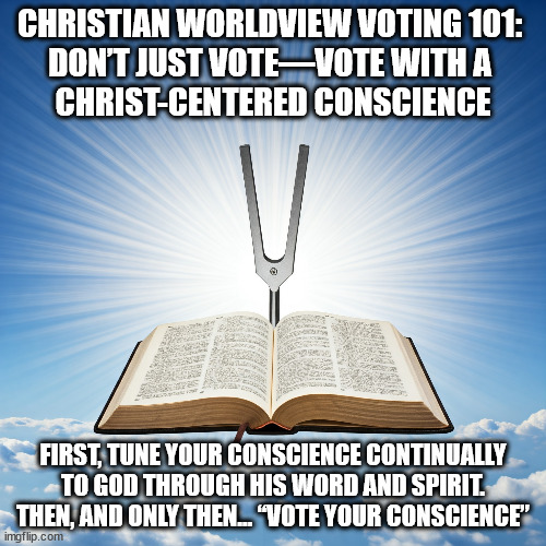 Bible Is Tuning Fork for Conscience | CHRISTIAN WORLDVIEW VOTING 101: 
DON’T JUST VOTE—VOTE WITH A 
CHRIST-CENTERED CONSCIENCE; FIRST, TUNE YOUR CONSCIENCE CONTINUALLY TO GOD THROUGH HIS WORD AND SPIRIT.
THEN, AND ONLY THEN… “VOTE YOUR CONSCIENCE” | image tagged in voting,christians christianity,holy bible | made w/ Imgflip meme maker