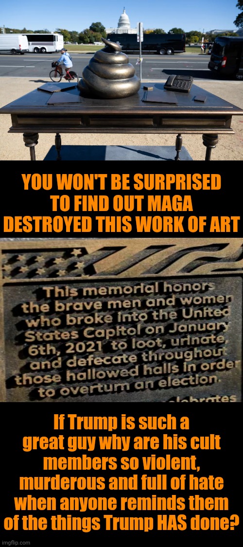 Maga Are NOT Patriots.  Maga Are Terrorists. | YOU WON'T BE SURPRISED TO FIND OUT MAGA DESTROYED THIS WORK OF ART; If Trump is such a great guy why are his cult members so violent, murderous and full of hate when anyone reminds them of the things Trump HAS done? | image tagged in maga,maga terrorists,trump represents hate and supremacy,brainwashed,manipulation,memes | made w/ Imgflip meme maker