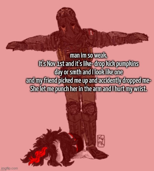 I heard and felt it pop too ;v; | man im so weak.
It's Nov 1st and it's like- drop kick pumpkins day or smth and I look like one and my friend picked me up and accidently dropped me-

She let me punch her in the arm and I hurt my wrist. | image tagged in afk t-posing over claire ty kyfa | made w/ Imgflip meme maker