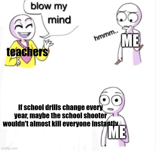 blow my mind | ME; teachers; if school drills change every year, maybe the school shooter wouldn't almost kill everyone instantly; ME | image tagged in blow my mind | made w/ Imgflip meme maker