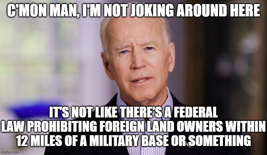 Joe Biden 2020 | C'MON MAN, I'M NOT JOKING AROUND HERE IT'S NOT LIKE THERE'S A FEDERAL LAW PROHIBITING FOREIGN LAND OWNERS WITHIN 12 MILES OF A MILITARY BASE | image tagged in joe biden 2020 | made w/ Imgflip meme maker