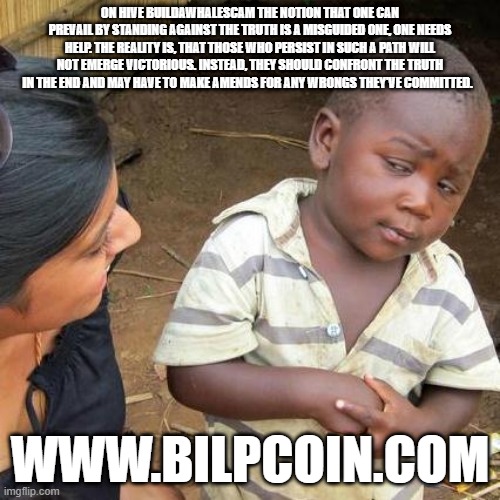 Third World Skeptical Kid Meme | ON HIVE BUILDAWHALESCAM THE NOTION THAT ONE CAN PREVAIL BY STANDING AGAINST THE TRUTH IS A MISGUIDED ONE, ONE NEEDS HELP. THE REALITY IS, THAT THOSE WHO PERSIST IN SUCH A PATH WILL NOT EMERGE VICTORIOUS. INSTEAD, THEY SHOULD CONFRONT THE TRUTH IN THE END AND MAY HAVE TO MAKE AMENDS FOR ANY WRONGS THEY'VE COMMITTED. WWW.BILPCOIN.COM | image tagged in memes,third world skeptical kid | made w/ Imgflip meme maker