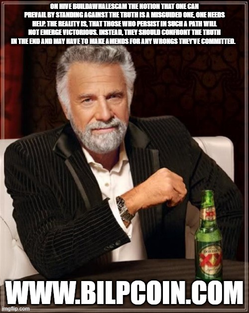 The Most Interesting Man In The World Meme | ON HIVE BUILDAWHALESCAM THE NOTION THAT ONE CAN PREVAIL BY STANDING AGAINST THE TRUTH IS A MISGUIDED ONE, ONE NEEDS HELP. THE REALITY IS, THAT THOSE WHO PERSIST IN SUCH A PATH WILL NOT EMERGE VICTORIOUS. INSTEAD, THEY SHOULD CONFRONT THE TRUTH IN THE END AND MAY HAVE TO MAKE AMENDS FOR ANY WRONGS THEY'VE COMMITTED. WWW.BILPCOIN.COM | image tagged in memes,the most interesting man in the world | made w/ Imgflip meme maker