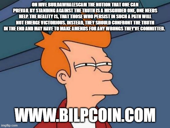 Futurama Fry Meme | ON HIVE BUILDAWHALESCAM THE NOTION THAT ONE CAN PREVAIL BY STANDING AGAINST THE TRUTH IS A MISGUIDED ONE, ONE NEEDS HELP. THE REALITY IS, THAT THOSE WHO PERSIST IN SUCH A PATH WILL NOT EMERGE VICTORIOUS. INSTEAD, THEY SHOULD CONFRONT THE TRUTH IN THE END AND MAY HAVE TO MAKE AMENDS FOR ANY WRONGS THEY'VE COMMITTED. WWW.BILPCOIN.COM | image tagged in memes,futurama fry | made w/ Imgflip meme maker