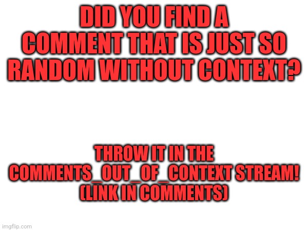 I hope this takes off. This isn't cursedcomments, so no overly cursed or sexual crap | DID YOU FIND A COMMENT THAT IS JUST SO RANDOM WITHOUT CONTEXT? THROW IT IN THE COMMENTS_OUT_OF_CONTEXT STREAM!
(LINK IN COMMENTS) | image tagged in comments,out,of,context,stream | made w/ Imgflip meme maker