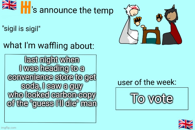 like I shit you not it was red shirt and short white hair everything | last night when I was heading to a convenience store to get soda, I saw a guy who looked carbon-copy of the "guess I'll die" man; To vote | image tagged in xet/flint announcement temp | made w/ Imgflip meme maker