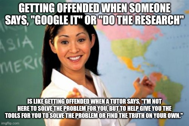 Unhelpful High School Teacher | GETTING OFFENDED WHEN SOMEONE SAYS, "GOOGLE IT" OR "DO THE RESEARCH"; IS LIKE GETTING OFFENDED WHEN A TUTOR SAYS, "I'M NOT HERE TO SOLVE THE PROBLEM FOR YOU, BUT TO HELP GIVE YOU THE TOOLS FOR YOU TO SOLVE THE PROBLEM OR FIND THE TRUTH ON YOUR OWN." | image tagged in memes,unhelpful high school teacher | made w/ Imgflip meme maker