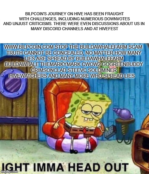 Spongebob Ight Imma Head Out Meme | BILPCOIN'S JOURNEY ON HIVE HAS BEEN FRAUGHT WITH CHALLENGES, INCLUDING NUMEROUS DOWNVOTES AND UNJUST CRITICISMS. THERE WERE EVEN DISCUSSIONS ABOUT US IN 
 MANY DISCORD CHANNELS AND AT HIVEFEST; WWW.BILPCOIN.COM STOP THE BUILDAWHALEFARM SCAM 

TRUTH CANNOT BE CONCEALED, NO MATTER HOW MANY LIES ARE SPREAD BY BUILDAWHALEFARM BUILDAWHALE THEMARKYMARK CWOW2 GOGREENBUDDY CRIMSONCLAD STEEVC SOLOMINER HIVEWATCHERS AND MANY MORE WHO SPREAD LIES | image tagged in memes,spongebob ight imma head out | made w/ Imgflip meme maker