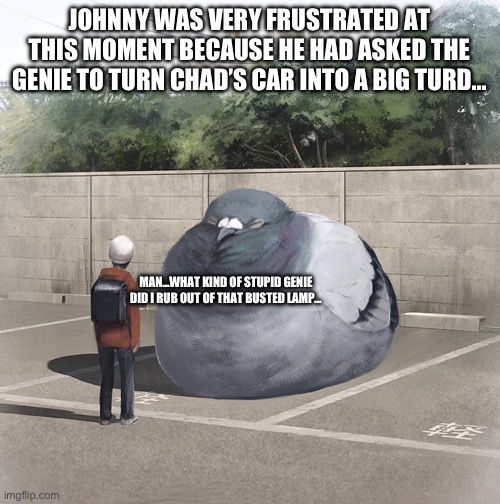 Bad Genie | JOHNNY WAS VERY FRUSTRATED AT THIS MOMENT BECAUSE HE HAD ASKED THE GENIE TO TURN CHAD’S CAR INTO A BIG TURD…; MAN…WHAT KIND OF STUPID GENIE DID I RUB OUT OF THAT BUSTED LAMP… | image tagged in beeg birb,genie,car,chad- | made w/ Imgflip meme maker