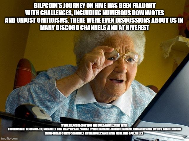 Grandma Finds The Internet Meme | BILPCOIN'S JOURNEY ON HIVE HAS BEEN FRAUGHT WITH CHALLENGES, INCLUDING NUMEROUS DOWNVOTES AND UNJUST CRITICISMS. THERE WERE EVEN DISCUSSIONS ABOUT US IN 
 MANY DISCORD CHANNELS AND AT HIVEFEST; WWW.BILPCOIN.COM STOP THE BUILDAWHALEFARM SCAM 

TRUTH CANNOT BE CONCEALED, NO MATTER HOW MANY LIES ARE SPREAD BY BUILDAWHALEFARM BUILDAWHALE THEMARKYMARK CWOW2 GOGREENBUDDY CRIMSONCLAD STEEVC SOLOMINER HIVEWATCHERS AND MANY MORE WHO SPREAD LIES | image tagged in memes,grandma finds the internet | made w/ Imgflip meme maker