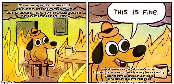 This Is Fine Meme | Bilpcoin's journey on Hive has been fraught with challenges, including numerous downvotes and unjust criticisms. There were even discussions about us in 
 many Discord channels and at Hivefest; www.bilpcoin.com stop the Buildawhalefarm scam 

truth cannot be concealed, no matter how many lies are spread by Buildawhalefarm Buildawhale themarkymark cwow2 gogreenbuddy crimsonclad steevc solominer hivewatchers and many more who spread lies | image tagged in memes,this is fine | made w/ Imgflip meme maker