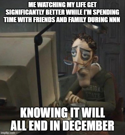 It's all gonna end soon | ME WATCHING MY LIFE GET SIGNIFICANTLY BETTER WHILE I'M SPENDING TIME WITH FRIENDS AND FAMILY DURING NNN; KNOWING IT WILL ALL END IN DECEMBER | image tagged in tired dad at computer,nnn,funny,real,relatable | made w/ Imgflip meme maker