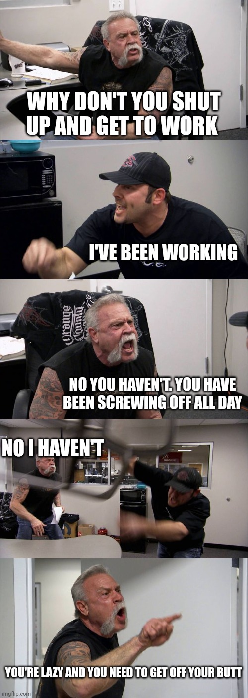 Get to work | WHY DON'T YOU SHUT UP AND GET TO WORK; I'VE BEEN WORKING; NO YOU HAVEN'T. YOU HAVE BEEN SCREWING OFF ALL DAY; NO I HAVEN'T; YOU'RE LAZY AND YOU NEED TO GET OFF YOUR BUTT | image tagged in memes,american chopper argument,funny memes | made w/ Imgflip meme maker