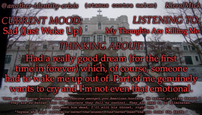 ???? | My Thoughts Are Killing Me; Sad (Just Woke Up); Had a really good dream (for the first time in forever) which, of course, someone had to wake me up out of. Part of me genuinely
wants to cry and I'm not even that emotional. | image tagged in kc's kendricks template,dreams,had a good one for once,too much to emotionally handle,dw im fine | made w/ Imgflip meme maker