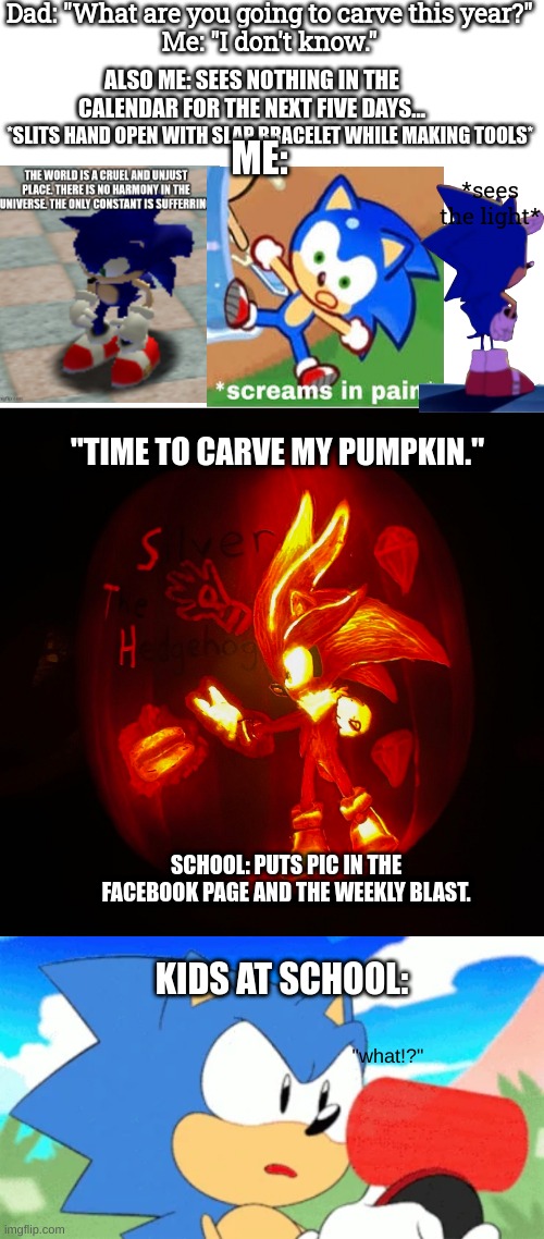 *blinks* | Dad: "What are you going to carve this year?"
Me: "I don't know."; ALSO ME: SEES NOTHING IN THE CALENDAR FOR THE NEXT FIVE DAYS... *SLITS HAND OPEN WITH SLAP BRACELET WHILE MAKING TOOLS*; ME:; *sees the light*; "TIME TO CARVE MY PUMPKIN."; SCHOOL: PUTS PIC IN THE FACEBOOK PAGE AND THE WEEKLY BLAST. KIDS AT SCHOOL:; "what!?" | image tagged in school,sonic,pain,pumpkin | made w/ Imgflip meme maker