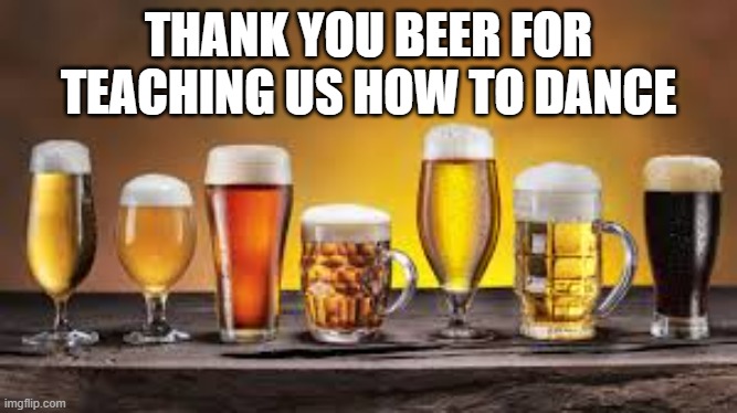 memes by Brad - Thank you beer for teaching us how to dance - | THANK YOU BEER FOR TEACHING US HOW TO DANCE | image tagged in funny,fun,beer,dance,alcohol,humor | made w/ Imgflip meme maker