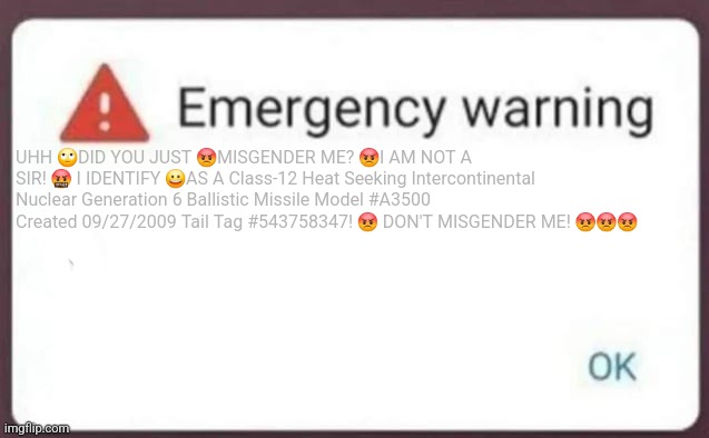 Emergency Warning | UHH 🙄DID YOU JUST 😡MISGENDER ME? 😡I AM NOT A SIR! 🤬 I IDENTIFY 😀AS A Class-12 Heat Seeking Intercontinental Nuclear Generation 6 Ballistic Missile Model #A3500 Created 09/27/2009 Tail Tag #543758347! 😡 DON'T MISGENDER ME! 😡😡😡 | image tagged in emergency warning | made w/ Imgflip meme maker