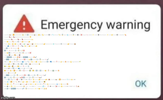 Emergency Warning | Lunchly 🍲 vs 🆚 Lunchables 🥫, with 🔛 Lunchly 🍲 you 🫵 get 🫰 double ➕ the 🫧 amount 📏 of 🏅 liquid 💧, prime 🥇 has ✖️ no ❌ sugar 🍬 added ✨, more ➕ electrolytes ⚡️ and 🤝 more ➕ b-vitamins 💊
Crunch 🍫 bar 🍫, BOOOOOOOOOOOOO 👎
Feastables 🍫 crunch 🍫 bar 🍫, YEAHHHHH 🙌
Our 🤲 pizza 🍕 uses 🛠 real 🧀 cheese 🧀
Theirs ✋ as 🤚 it 🤲 says 👄 on 🧃 the 🛻 box 📦 is ✨ Mozzarella 🧀 Pasteurized 🧴 Prepared 🛠 Cheese 🧀 Product 📦
They 🫂 can’t 🚫 even ❗️ call 📞 it 👈 real 🧀 cheese 🧀
30 🔟 less 🔻 calories 🔥
3️⃣ less 🔻 grams ⚖️ of 🏅 fat 🧈 ❌
And 🤝 8️⃣ less 🔻 grams ⚖️ of 🏅 sugar 🍬❌
Turkey 🦃 stack 🥞 ems 🦃
310 3️⃣1️⃣0️⃣ calories 🔥 ❌ 230 2️⃣3️⃣0️⃣ calories 🔥 ✔️
21 2️⃣1️⃣ grams ⚖️ of 🏅 sugar 🍬❌ only 🙌 7️⃣ grams ⚖️ of 🏅 sugar 🍬 ✔️
If 👀 you 🫵 look 👀 at 👓 them 👥 close 🔍 up 👆 you 🫵 can 🙌 already 🔜 tell 🗣 which ❓ one ☝️ has 🔥 better 💪 ingredients 🌱
Alright 📢, we'll 👫 start 🛠 off ⬆️ with 🔛 the 📦 Lunchables 🥫
🤢 Bro 👊 I’m 🙋 sorry 🫤 that’s ❗️ trash 🗑️
Alright 📢 now 🔜 we’re 👥 trying 🔬 Lunchly 🍲
😊 Come 👋 on ⏩, we’re 🧑‍🤝‍🧑 not 🚫 biased 🙅‍♂️ at 🤔 all 🔚 but 🔛 ours 👏 is 🎖 way 🛣 better 🔥
Fiesta 🎉 nachos 🌮
22 2️⃣2️⃣ grams ⚖️ of 🏅 sugar 🍬 ❌ 10 🔟 grams ⚖️ of 🏅 sugar 🍬 ✔️
7️⃣ grams ⚖️ of 🏅 protein 🍗 ❌ 9️⃣ grams ⚖️ of 🏅 protein 🍗 ✔️
Come 🔛 in 🔍 close 🧲 and ➕ look 👀 at 🔍 the 👆 queso 🧀 cheese 🧀 in 📥 Lunchly 🍲 vs 🆚 whatever 🫧 that 👈 is 👀
Drip 💧 vs 🆚 stick 🏷️, I 👁 like 👍 my 🫵 cheese 🧀 drippy 💧 bruh 😎
This 🤲 is ✨ a 📍 Lunchly 🍲 salsa 🌶️ right 👈 here 👉; look 👀 at 📍 the 👆 consistency 🥣, the 👆 texture 🎨
And ➕ this 👇 is ✨ Lunchables 🥫—this…look 👀, it’s ❕ watery 💦 it’s… ❗️ I 👁 CAN’T ❌ EVEN ✋ LOOK 👀 AT 👀 THAT ❗️ 🙈
with 🔛 400 4️⃣0️⃣0️⃣ milligrams 🧬 of 🏅 electrolytes ⚡️ MY 👏 GOD 🙏 💥 | image tagged in emergency warning | made w/ Imgflip meme maker