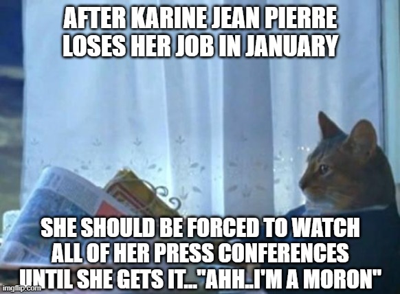 Cat newspaper | AFTER KARINE JEAN PIERRE LOSES HER JOB IN JANUARY SHE SHOULD BE FORCED TO WATCH ALL OF HER PRESS CONFERENCES UNTIL SHE GETS IT..."AHH..I'M A | image tagged in cat newspaper | made w/ Imgflip meme maker