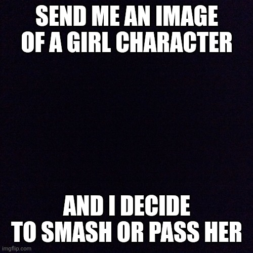 Black screen  | SEND ME AN IMAGE OF A GIRL CHARACTER; AND I DECIDE TO SMASH OR PASS HER | image tagged in black screen | made w/ Imgflip meme maker